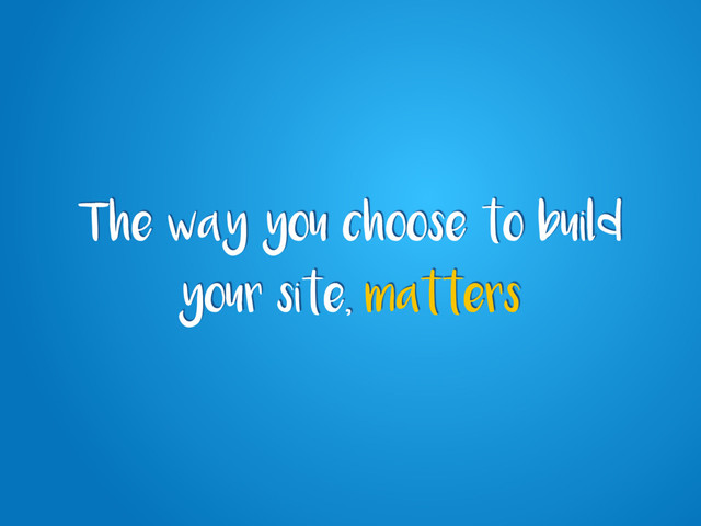 The way you choose to build
your site, matters
