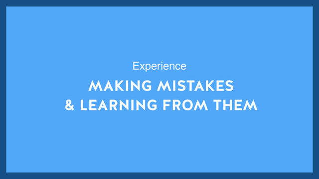 MAKING MISTAKES
& LEARNING FROM THEM
Experience
