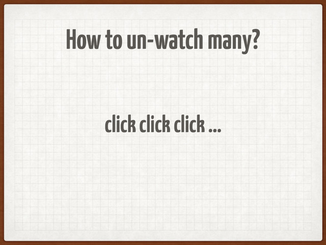 How to un-watch many?
click click click …
