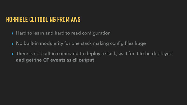 HORRIBLE CLI TOOLING FROM AWS
▸ Hard to learn and hard to read conﬁguration
▸ No built-in modularity for one stack making conﬁg ﬁles huge
▸ There is no built-in command to deploy a stack, wait for it to be deployed
and get the CF events as cli output
