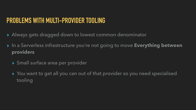 PROBLEMS WITH MULTI-PROVIDER TOOLING
▸ Always gets dragged down to lowest common denominator
▸ In a Serverless infrastructure you’re not going to move Everything between
providers
▸ Small surface area per provider
▸ You want to get all you can out of that provider so you need specialised
tooling
