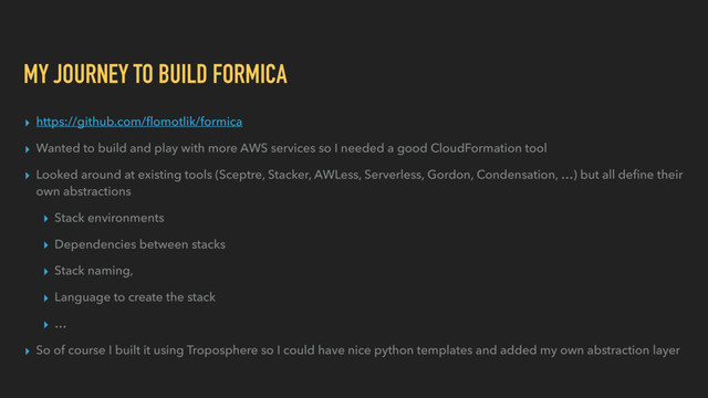 MY JOURNEY TO BUILD FORMICA
▸ https://github.com/ﬂomotlik/formica
▸ Wanted to build and play with more AWS services so I needed a good CloudFormation tool
▸ Looked around at existing tools (Sceptre, Stacker, AWLess, Serverless, Gordon, Condensation, …) but all deﬁne their
own abstractions
▸ Stack environments
▸ Dependencies between stacks
▸ Stack naming,
▸ Language to create the stack
▸ …
▸ So of course I built it using Troposphere so I could have nice python templates and added my own abstraction layer
