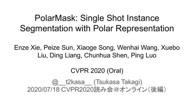 PolarMask: Single Shot Instance
Segmentation with Polar Representation
Enze Xie, Peize Sun, Xiaoge Song, Wenhai Wang, Xuebo
Liu, Ding Liang, Chunhua Shen, Ping Luo
CVPR 2020 (Oral)
@__t2kasa__ (Tsukasa Takagi)
2020/07/18 CVPR2020読み会＠オンライン（後編）
