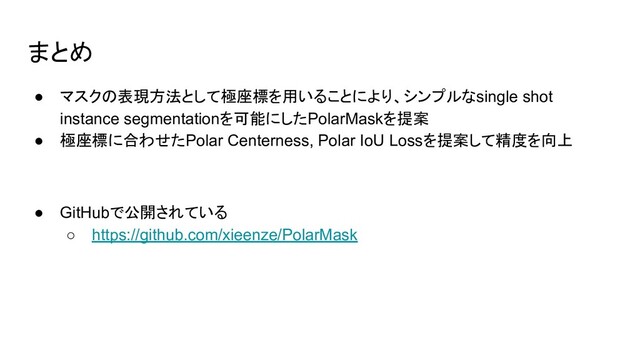 まとめ
● マスクの表現方法として極座標を用いることにより、シンプルなsingle shot
instance segmentationを可能にしたPolarMaskを提案
● 極座標に合わせたPolar Centerness, Polar IoU Lossを提案して精度を向上
● GitHubで公開されている
○ https://github.com/xieenze/PolarMask
