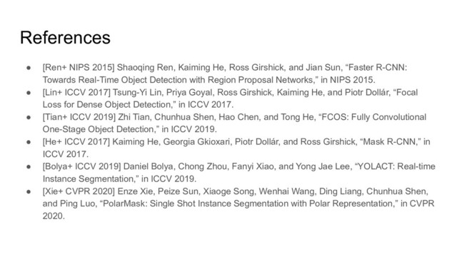● [Ren+ NIPS 2015] Shaoqing Ren, Kaiming He, Ross Girshick, and Jian Sun, “Faster R-CNN:
Towards Real-Time Object Detection with Region Proposal Networks,” in NIPS 2015.
● [Lin+ ICCV 2017] Tsung-Yi Lin, Priya Goyal, Ross Girshick, Kaiming He, and Piotr Dollár, “Focal
Loss for Dense Object Detection,” in ICCV 2017.
● [Tian+ ICCV 2019] Zhi Tian, Chunhua Shen, Hao Chen, and Tong He, “FCOS: Fully Convolutional
One-Stage Object Detection,” in ICCV 2019.
● [He+ ICCV 2017] Kaiming He, Georgia Gkioxari, Piotr Dollár, and Ross Girshick, “Mask R-CNN,” in
ICCV 2017.
● [Bolya+ ICCV 2019] Daniel Bolya, Chong Zhou, Fanyi Xiao, and Yong Jae Lee, “YOLACT: Real-time
Instance Segmentation,” in ICCV 2019.
● [Xie+ CVPR 2020] Enze Xie, Peize Sun, Xiaoge Song, Wenhai Wang, Ding Liang, Chunhua Shen,
and Ping Luo, “PolarMask: Single Shot Instance Segmentation with Polar Representation,” in CVPR
2020.
References
