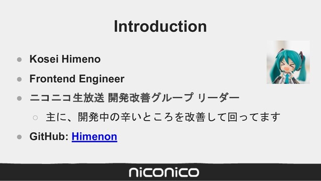 Introduction
● Kosei Himeno
● Frontend Engineer
● ニコニコ生放送 開発改善グループ リーダー
○ 主に、開発中の辛いところを改善して回ってます
● GitHub: Himenon
