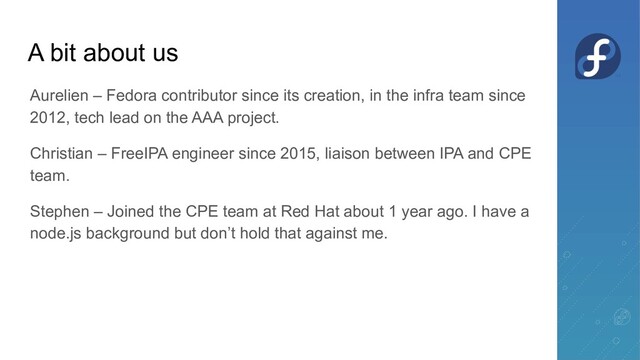 A bit about us
Aurelien – Fedora contributor since its creation, in the infra team since
2012, tech lead on the AAA project.
Christian – FreeIPA engineer since 2015, liaison between IPA and CPE
team.
Stephen – Joined the CPE team at Red Hat about 1 year ago. I have a
node.js background but don’t hold that against me.
