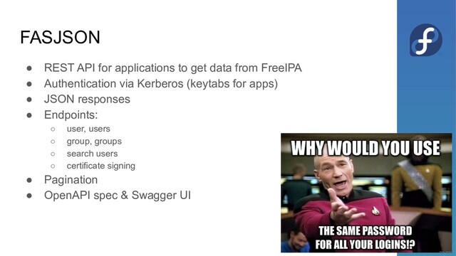 FASJSON
● REST API for applications to get data from FreeIPA
● Authentication via Kerberos (keytabs for apps)
● JSON responses
● Endpoints:
○ user, users
○ group, groups
○ search users
○ certificate signing
● Pagination
● OpenAPI spec & Swagger UI
