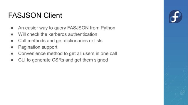 FASJSON Client
● An easier way to query FASJSON from Python
● Will check the kerberos authentication
● Call methods and get dictionaries or lists
● Pagination support
● Convenience method to get all users in one call
● CLI to generate CSRs and get them signed
