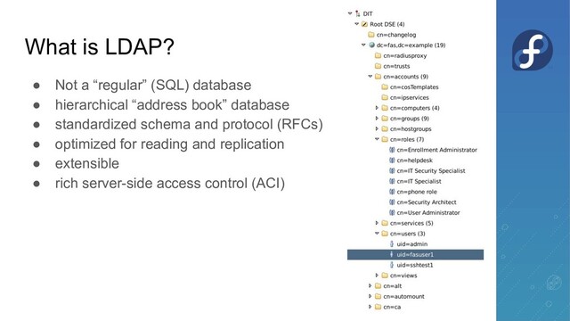 What is LDAP?
● Not a “regular” (SQL) database
● hierarchical “address book” database
● standardized schema and protocol (RFCs)
● optimized for reading and replication
● extensible
● rich server-side access control (ACI)
