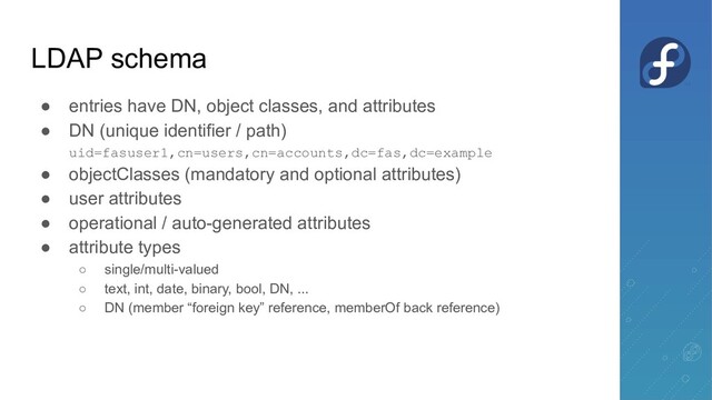 LDAP schema
● entries have DN, object classes, and attributes
● DN (unique identifier / path)
uid=fasuser1,cn=users,cn=accounts,dc=fas,dc=example
● objectClasses (mandatory and optional attributes)
● user attributes
● operational / auto-generated attributes
● attribute types
○ single/multi-valued
○ text, int, date, binary, bool, DN, ...
○ DN (member “foreign key” reference, memberOf back reference)
