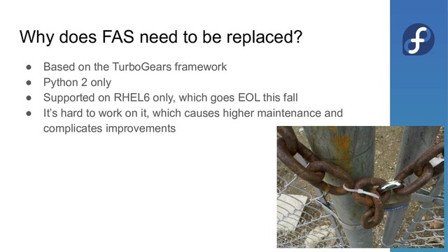 Why does FAS need to be replaced?
● Based on the TurboGears framework
● Python 2 only
● Supported on RHEL6 only, which goes EOL this fall
● It’s hard to work on it, which causes higher maintenance and
complicates improvements
