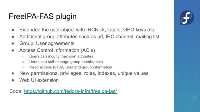 FreeIPA-FAS plugin
● Extended the user object with IRCNick, locale, GPG keys etc.
● Additional group attributes such as url, IRC channel, mailing list
● Group: User agreements
● Access Control Information (ACIs)
○ Users can modify their own attributes
○ Users can self-manage group membership
○ Read access to FAS user and group information
● New permissions, privileges, roles, indexes, unique values
● Web UI extension
Code: https://github.com/fedora-infra/freeipa-fas/
