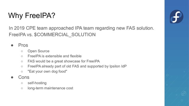Why FreeIPA?
In 2019 CPE team approached IPA team regarding new FAS solution.
FreeIPA vs. $COMMERCIAL_SOLUTION
● Pros
○ Open Source
○ FreeIPA is extensible and flexible
○ FAS would be a great showcase for FreeIPA
○ FreeIPA already part of old FAS and supported by Ipsilon IdP
○ "Eat your own dog food"
● Cons
○ self-hosting
○ long-term maintenance cost
