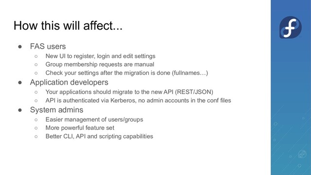 How this will affect...
● FAS users
○ New UI to register, login and edit settings
○ Group membership requests are manual
○ Check your settings after the migration is done (fullnames…)
● Application developers
○ Your applications should migrate to the new API (REST/JSON)
○ API is authenticated via Kerberos, no admin accounts in the conf files
● System admins
○ Easier management of users/groups
○ More powerful feature set
○ Better CLI, API and scripting capabilities

