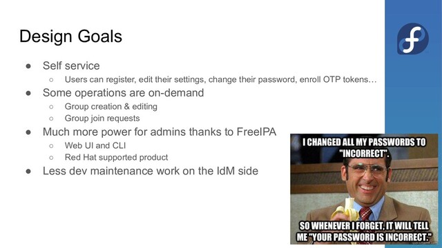 Design Goals
● Self service
○ Users can register, edit their settings, change their password, enroll OTP tokens…
● Some operations are on-demand
○ Group creation & editing
○ Group join requests
● Much more power for admins thanks to FreeIPA
○ Web UI and CLI
○ Red Hat supported product
● Less dev maintenance work on the IdM side
