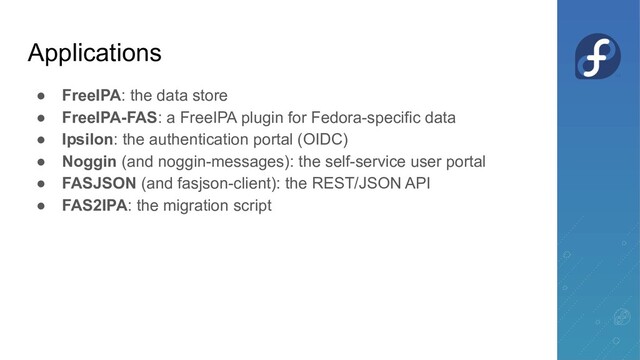 ● FreeIPA: the data store
● FreeIPA-FAS: a FreeIPA plugin for Fedora-specific data
● Ipsilon: the authentication portal (OIDC)
● Noggin (and noggin-messages): the self-service user portal
● FASJSON (and fasjson-client): the REST/JSON API
● FAS2IPA: the migration script
Applications

