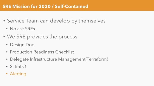 SRE Mission for 2020 / Self-Contained
• Service Team can develop by themselves
• No ask SREs
• We SRE provides the process
• Design Doc
• Production Readiness Checklist
• Delegate Infrastructure Management(Terraform)
• SLI/SLO
• Alerting
