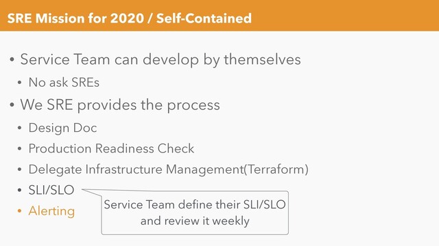 SRE Mission for 2020 / Self-Contained
• Service Team can develop by themselves
• No ask SREs
• We SRE provides the process
• Design Doc
• Production Readiness Check
• Delegate Infrastructure Management(Terraform)
• SLI/SLO
• Alerting Service Team deﬁne their SLI/SLO
and review it weekly
