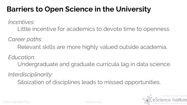 @jakevdp
Jake VanderPlas
Barriers to Open Science in the University
Incentives:
Little incentive for academics to devote time to openness.
Career paths:
Relevant skills are more highly valued outside academia.
Education:
Undergraduate and graduate curricula lag in data science.
Interdisciplinarity:
Siloization of disciplines leads to missed opportunities.
