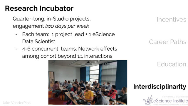 @jakevdp
Jake VanderPlas
Incentives
Career Paths
Education
Interdisciplinarity
Research Incubator
Quarter-long, in-Studio projects,
engagement two days per week
- Each team: 1 project lead + 1 eScience
Data Scientist
- 4-6 concurrent teams: Network effects
among cohort beyond 1:1 interactions
