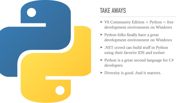 TAKE AWAYS
➤ VS Community Edition + Python = free
development environment on Windows
➤ Python folks ﬁnally have a great
development environment on Windows
➤ .NET crowd can build stuﬀ in Python
using their favorite IDE and toolset
➤ Python is a great second language for C#
developers
➤ Diversity is good. And it matters.
