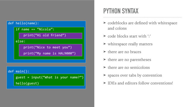 PYTHON SYNTAX
➤ codeblocks are deﬁned with whitespace
and colons
➤ code blocks start with ‘:’
➤ whitespace really matters
➤ there are no braces
➤ there are no parentheses
➤ there are no semicolons
➤ spaces over tabs by convention
➤ IDEs and editors follow conventions!
def hello(name):
if name == “Nicola”:
print(“Hi old friend”)
else:
print(“Nice to meet you”)
print(“My name is HAL9000”)
def main():
guest = input(“What is your name?”)
hello(guest)
