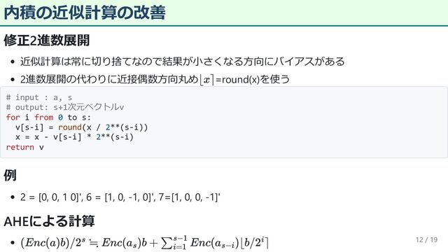 内積の近似計算の改善
修正2進数展開
近似計算は常に切り捨てなので結果が小さくなる方向にバイアスがある
2進数展開の代わりに近接偶数方向丸め =round(x)を使う
# input : a, s
# output: s+1次元ベクトルv
for i from 0 to s:
v[s-i] = round(x / 2**(s-i))
x = x - v[s-i] * 2**(s-i)
return v
例
2 = [0, 0, 1 0]', 6 = [1, 0, -1, 0]', 7=[1, 0, 0, -1]'
AHEによる計算
12 / 19
