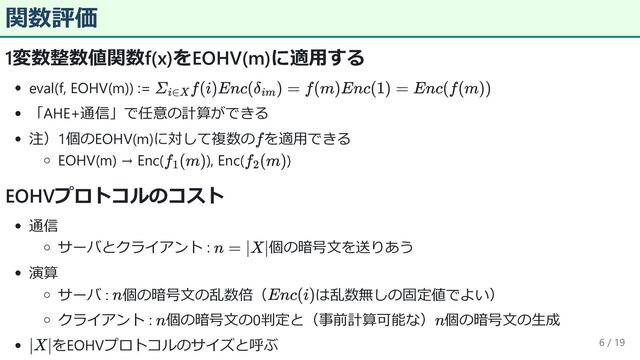 関数評価
1変数整数値関数f(x)をEOHV(m)に適用する
eval(f, EOHV(m)) :=
「AHE+通信」で任意の計算ができる
注）1個のEOHV(m)に対して複数の を適用できる
EOHV(m) → Enc( ), Enc( )
EOHVプロトコルのコスト
通信
サーバとクライアント : 個の暗号文を送りあう
演算
サーバ : 個の暗号文の乱数倍（ は乱数無しの固定値でよい）
クライアント : 個の暗号文の0判定と（事前計算可能な） 個の暗号文の生成
をEOHVプロトコルのサイズと呼ぶ 6 / 19
