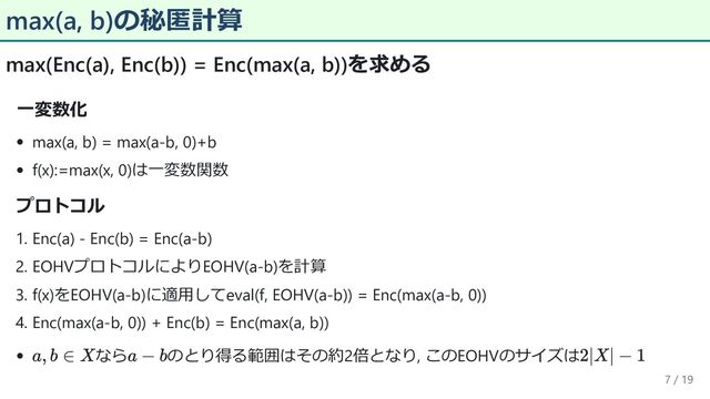 max(a, b)の秘匿計算
max(Enc(a), Enc(b)) = Enc(max(a, b))を求める
一変数化
max(a, b) = max(a-b, 0)+b
f(x):=max(x, 0)は一変数関数
プロトコル
1. Enc(a) - Enc(b) = Enc(a-b)
2. EOHVプロトコルによりEOHV(a-b)を計算
3. f(x)をEOHV(a-b)に適用してeval(f, EOHV(a-b)) = Enc(max(a-b, 0))
4. Enc(max(a-b, 0)) + Enc(b) = Enc(max(a, b))
なら のとり得る範囲はその約2倍となり, このEOHVのサイズは
7 / 19
