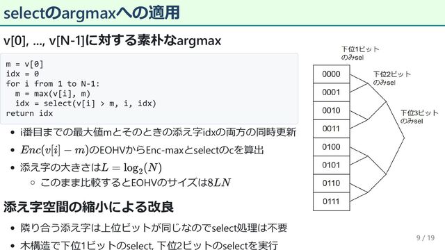 selectのargmaxへの適用
v[0], ..., v[N-1]に対する素朴なargmax
m = v[0]
idx = 0
for i from 1 to N-1:
m = max(v[i], m)
idx = select(v[i] > m, i, idx)
return idx
i番目までの最大値mとそのときの添え字idxの両方の同時更新
のEOHVからEnc-maxとselectのcを算出
添え字の大きさは
このまま比較するとEOHVのサイズは
添え字空間の縮小による改良
隣り合う添え字は上位ビットが同じなのでselect処理は不要
木構造で下位1ビットのselect, 下位2ビットのselectを実行
9 / 19

