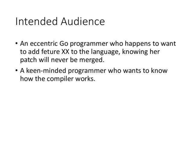Intended Audience
• An eccentric Go programmer who happens to want
to add feture XX to the language, knowing her
patch will never be merged.
• A keen-minded programmer who wants to know
how the compiler works.
