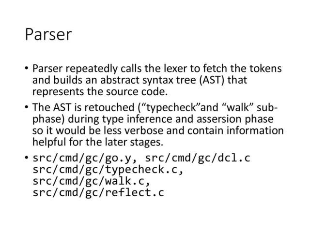 Parser
• Parser repeatedly calls the lexer to fetch the tokens
and builds an abstract syntax tree (AST) that
represents the source code.
• The AST is retouched (“typecheck”and “walk” sub-
phase) during type inference and assersion phase
so it would be less verbose and contain information
helpful for the later stages.
• src/cmd/gc/go.y, src/cmd/gc/dcl.c
src/cmd/gc/typecheck.c,
src/cmd/gc/walk.c,
src/cmd/gc/reflect.c

