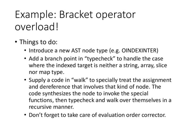 Example: Bracket operator
overload!
• Things to do:
• Introduce a new AST node type (e.g. OINDEXINTER)
• Add a branch point in “typecheck” to handle the case
where the indexed target is neither a string, array, slice
nor map type.
• Supply a code in “walk” to specially treat the assignment
and dereference that involves that kind of node. The
code synthesizes the node to invoke the special
functions, then typecheck and walk over themselves in a
recursive manner.
• Don’t forget to take care of evaluation order corrector.
