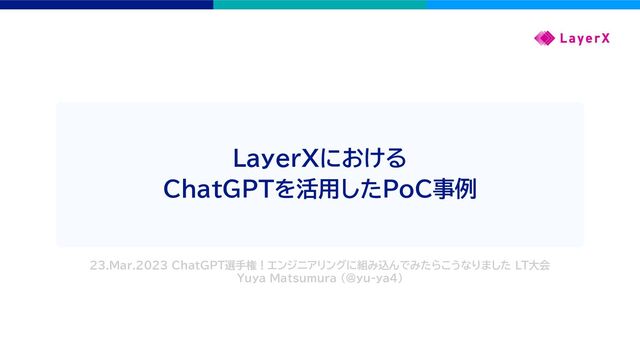 LayerXにおける
ChatGPTを活用したPoC事例
23.Mar.2023 ChatGPT選手権！エンジニアリングに組み込んでみたらこうなりました LT大会
Yuya Matsumura (@yu-ya4)

