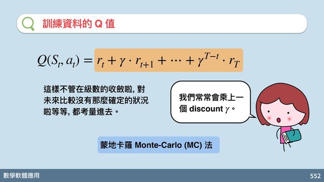 數學軟體應⽤ 552
訓練資料的 Q 值
我們常常會乘上⼀
個 discount 。
γ
Q(S
t
, a
t
) = r
t
+ γ ⋅ r
t+1
+ ⋯ + γT−t ⋅ r
T
這樣不管在級數的收斂啦, 對
未來比較沒有那麼確定的狀況
啦等等, 都考 進去。
蒙地卡羅 Monte-Carlo (MC) 法
