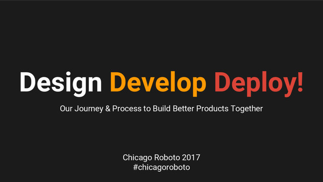 Design Develop Deploy!
Our Journey & Process to Build Better Products Together
Chicago Roboto 2017
#chicagoroboto
