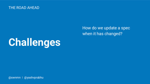 Challenges
THE ROAD AHEAD
How do we update a spec
when it has changed?
@swnmn I @yashvprabhu
