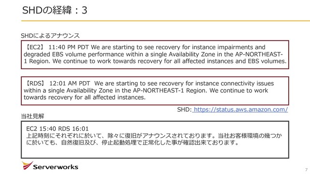 SHDの経緯︓3
7
【EC2】 11:40 PM PDT We are starting to see recovery for instance impairments and
degraded EBS volume performance within a single Availability Zone in the AP-NORTHEAST-
1 Region. We continue to work towards recovery for all affected instances and EBS volumes.
【RDS】 12:01 AM PDT We are starting to see recovery for instance connectivity issues
within a single Availability Zone in the AP-NORTHEAST-1 Region. We continue to work
towards recovery for all affected instances.
SHDによるアナウンス
EC2 15:40 RDS 16:01
上記時刻にそれぞれに於いて、除々に復旧がアナウンスされております。当社お客様環境の幾つか
に於いても、⾃然復旧及び、停⽌起動処理で正常化した事が確認出来ております。
当社⾒解
SHD: https://status.aws.amazon.com/
