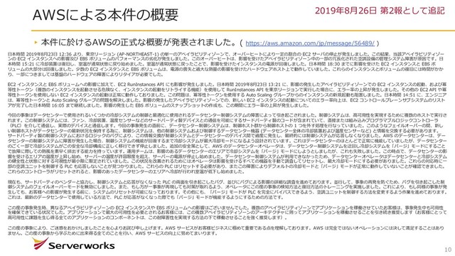 AWSによる本件の概要
10
▸本件に於けるAWSの正式な概要が発表されました。( https://aws.amazon.com/jp/message/56489/ )
2019年8⽉26⽇ 第2報として追記
⽇本時間 2019年8⽉23⽇ 12:36 より、東京リージョン (AP-NORTHEAST-1) の単⼀のアベイラビリティゾーンで、オーバーヒートにより⼀定の割合の EC2 サーバの停⽌が発⽣しました。この結果、当該アベイラビリティゾー
ンの EC2 インスタンスへの影響及び EBS ボリュームのパフォーマンスの劣化が発⽣しました。このオーバーヒートは、影響を受けたアベイラビリティゾーン中の⼀部の冗⻑化された空調設備の管理システム障害が原因です。⽇
本時間 15:21 に冷却装置は復旧し、室温が通常状態に戻り始めました。室温が通常状態に戻ったことで、影響を受けたインスタンスの電源が回復しました。⽇本時間 18:30 までに影響を受けた EC2 インスタンスと EBS ボ
リュームの⼤部分は回復しました。少数の EC2 インスタンスと EBS ボリュームは、電源の喪失と過⼤な熱量の影響を受けたハードウェアホスト上で動作していました。これらのインスタンスとボリュームの復旧には時間がかか
り、⼀部につきましては基盤のハードウェアの障害によりリタイアが必要でした。
EC2 インスタンスと EBS ボリュームへの影響に加えて、EC2 RunInstances API にも影響が発⽣しました。⽇本時間 2019年8⽉23⽇ 13:21 に、影響の発⽣したアベイラビリティゾーンでの EC2 インスタンスの起動、および冪
等性トークン（複数のインスタンスを起動させる危険なく、インスタンスの起動をリトライする機能）を使⽤して RunInstances API を東京リージョンで実⾏した場合に、エラー率の上昇が発⽣しました。その他の EC2 API や冪
等性トークンを使⽤しない EC2 インスタンスの起動は正常に動作しておりました。この問題は、冪等性トークンを使⽤する Auto Scaling グループからのインスタンスの新規起動も阻害しました。⽇本時間 14:51 に、エンジニア
は、冪等性トークンと Auto Scaling グループの問題を解決しました。影響の発⽣したアベイラビリティゾーンでの、新しい EC2 インスタンスの起動についてのエラー率向上は、EC2 コントロールプレーンサブシステムのリスト
アが完了した⽇本時間 16:05 まで継続しました。影響の発⽣した EBS ボリュームのスナップショットの作成も、この期間にエラー率の上昇が発⽣しました。
今回の事象はデータセンターで使⽤されるいくつかの冷却システムの制御と最適化に使⽤されるデータセンター制御システムの障害によって引き起こされました。制御システムは、⾼可⽤性を実現するために複数のホストで実⾏さ
れます。この制御システムには、ファン、冷却装置、温度センサーなどのサードパーティ製デバイスとの通信を可能にするサードパーティ製のコードが含まれていて、直接または組み込みプログラマブルロジックコントローラ
（PLC）を介して通信し、実際のデバイスと通信します。今回の事象発⽣の直前に、データセンター制御システムは、制御ホスト群から制御ホストの 1 つを外す処理を⾏なっていました。このようなフェイルオーバーの間、新し
い制御ホストがデータセンターの最新状況を保持する為に、制御システムは、他の制御システムおよび制御するデータセンター機器 (データセンター全体の冷却装置および温度センサーなど) と情報を交換する必要があります。
サードパーティ製の制御システムにおけるロジックのバグにより、この情報交換が制御システムとデータセンターのデバイス間で過度に発⽣し、最終的には制御システムが応答しなくなりました。AWS のデータセンターは、デー
タセンターの制御システムに障害が発⽣した場合、制御システムの機能が回復するまで冷却システムが最⼤冷却モードになるよう設計されています。これはデータセンターのほとんどで正常に機能していましたが、データセンター
のごく⼀部で冷却システムがこの安全な冷却構成に正しく移⾏できず停⽌しました。追加の安全策として、AWS のデータセンターオペレータは、データセンター制御システムを迂回し冷却システムを「パージ」モードにすること
で故障に際しての熱⾵を素早く排出する能⼒を持っています。運⽤チームは、影響のあるデータセンターのエリアで冷却システムを「パージ」モードにしようとしましたが、これも失敗しました。この時点で、データセンターの影
響を受けるエリアの温度が上昇し始め、サーバーの温度が許容限度を超え、サーバーの電源が停⽌し始めました。データセンター制御システムが利⽤できなかったため、データセンターオペレータはデータセンターと冷却システム
の健全性と状態に対する可視性が最⼩限に限定されていました。この状況を改善されるためにはオペレータは影響を受けるすべての機器を⼿動で調査してリセットし、最⼤冷却モードにする必要がありました。これらの対応時に⼀
部の空調ユニットを制御する PLC も応答しないことが⾒つかりました。これらの PLC はリセットする必要があり、またこの障害によりデフォルトの冷却モードと「パージ」モードが正常に動作していないことが確認できました。
これらのコントローラがリセットされると、影響のあったデータセンターのエリアへ冷却が⾏われ室温が低下し始めました。
現在も、サードパーティのベンダーと協⼒し、制御システムと応答がなくなった PLC の両⾯を引き起こしたバグ、並びにバグによる影響の詳細な調査を進めております。並⾏して、事象の再発を防ぐため、バグを引き起こした制
御システムのフェイルオーバーモードを無効にしました。また、もし万が⼀事象が再現しても対策が取れるよう、オペレータにこの度の事象の検知⽅法と復旧⽅法のトレーニングを実施しました。これにより、もし同様の事象が発
⽣しても、お客様への影響が発⽣する前に、システムのリセットが可能になっております。その他にも、「パージ」モードが PLC を完全にバイパスできるよう、空調ユニットを制御する⽅法を変更するよう作業を進めております。
これは、最新のデータセンターで使⽤している⽅法で、PLC が応答がなくなった際でも「パージ」モードが機能するようにするための⽅法です。
この度の事象発⽣時、異なるアベイラビリティゾーンの EC2 インスタンスや EBS ボリュームへの影響はございませんでした。複数のアベイラビリティゾーンでアプリケーションを稼働させていたお客様は、事象発⽣中も可⽤性
を確保できている状況でした。アプリケーションで最⼤の可⽤性を必要とされるお客様には、この複数アベイラビリティゾーンのアーキテクチャに則ってアプリケーションを稼働させることを引き続き推奨します（お客様にとって
⾼可⽤性に課題を⽣じ得る全てのアプリケーションのコンポーネントは、この耐障害性を実現する⽅法の下で稼働させることを強く推奨します）。
この度の事象により、ご迷惑をおかけしましたことを⼼よりお詫び申し上げます。AWS サービスがお客様ビジネスに極めて重要である点を理解しております。AWS は完全ではないオペレーションには決して満⾜することはあり
ません。この度の事象から学ぶために出来得る全てのことを⾏い、AWS サービスの向上に努めてまいります。
