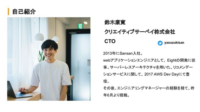 自己紹介
鈴木康寛
クリエイティブサーベイ株式会社
CTO
2013年にSansan入社。
webアプリケーションエンジニアとして、 Eightの開発に従
事。サーバーレスアーキテクチャを用いた、リコメンデー
ションサービスに関して、 2017 AWS Dev Dayにて登
壇。
その後、エンジニアリングマネージャーの経験を経て、昨
年6月より現職。
yasuzukisan
