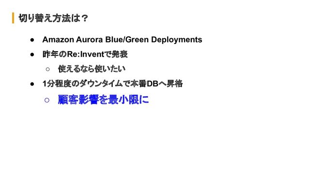 切り替え方法は？
● Amazon Aurora Blue/Green Deployments
● 昨年のRe:Inventで発表
○ 使えるなら使いたい
● 1分程度のダウンタイムで本番DBへ昇格
○ 顧客影響を最小限に
