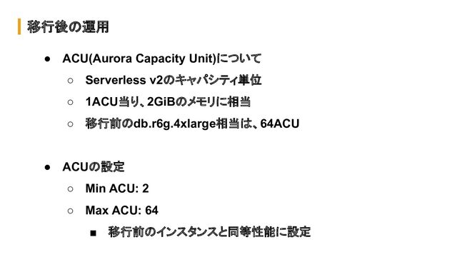 移行後の運用
● ACU(Aurora Capacity Unit)について
○ Serverless v2のキャパシティ単位
○ 1ACU当り、2GiBのメモリに相当
○ 移行前のdb.r6g.4xlarge相当は、64ACU
● ACUの設定
○ Min ACU: 2
○ Max ACU: 64
■ 移行前のインスタンスと同等性能に設定
