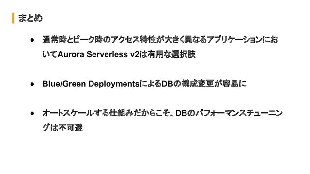 まとめ
● 通常時とピーク時のアクセス特性が大きく異なるアプリケーションにお
いてAurora Serverless v2は有用な選択肢
● Blue/Green DeploymentsによるDBの構成変更が容易に
● オートスケールする仕組みだからこそ、DBのパフォーマンスチューニン
グは不可避
