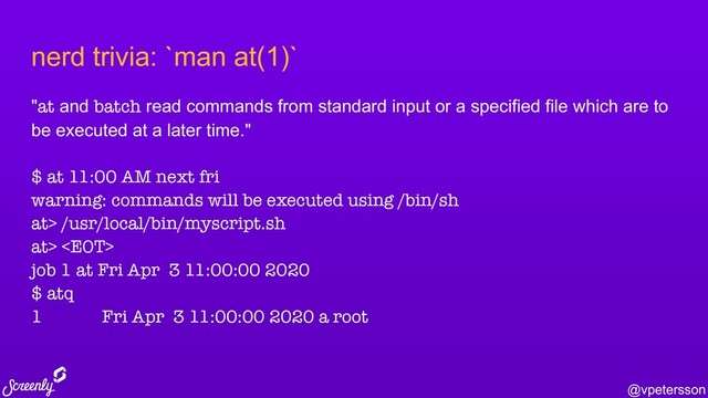 @vpetersson
nerd trivia: `man at(1)`
"at and batch read commands from standard input or a specified file which are to
be executed at a later time."
$ at 11:00 AM next fri
warning: commands will be executed using /bin/sh
at> /usr/local/bin/myscript.sh
at> 
job 1 at Fri Apr 3 11:00:00 2020
$ atq
1 Fri Apr 3 11:00:00 2020 a root

