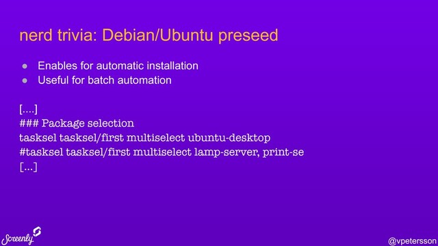 @vpetersson
nerd trivia: Debian/Ubuntu preseed
● Enables for automatic installation
● Useful for batch automation
[....]
### Package selection
tasksel tasksel/first multiselect ubuntu-desktop
#tasksel tasksel/first multiselect lamp-server, print-se
[...]
