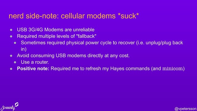 @vpetersson
nerd side-note: cellular modems *suck*
● USB 3G/4G Modems are unreliable
● Required multiple levels of "fallback"
● Sometimes required physical power cycle to recover (i.e. unplug/plug back
in)
● Avoid consuming USB modems directly at any cost.
● Use a router.
● Positive note: Required me to refresh my Hayes commands (and minicom)
