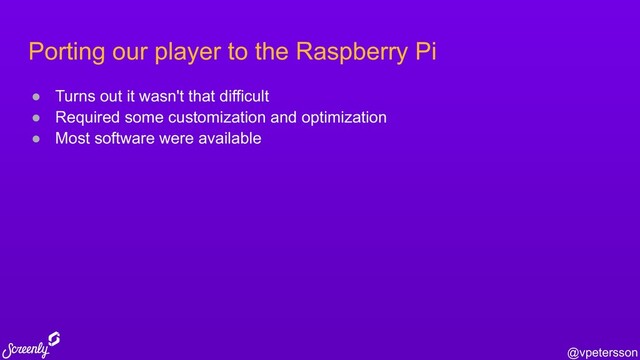 @vpetersson
Porting our player to the Raspberry Pi
● Turns out it wasn't that difficult
● Required some customization and optimization
● Most software were available
