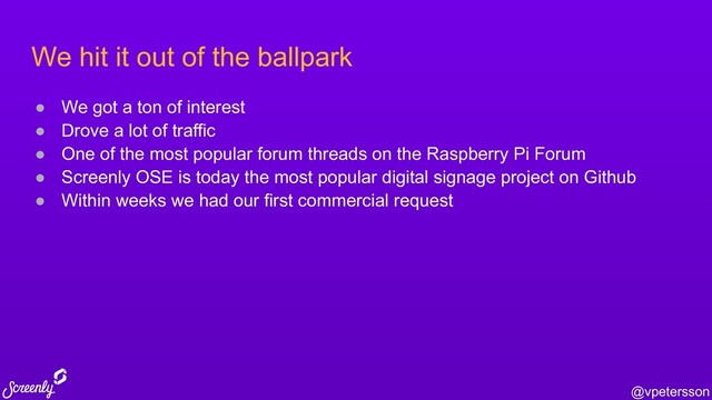 @vpetersson
We hit it out of the ballpark
● We got a ton of interest
● Drove a lot of traffic
● One of the most popular forum threads on the Raspberry Pi Forum
● Screenly OSE is today the most popular digital signage project on Github
● Within weeks we had our first commercial request
