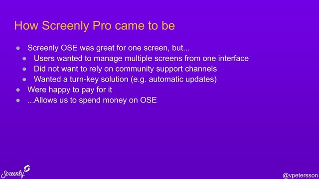 @vpetersson
How Screenly Pro came to be
● Screenly OSE was great for one screen, but...
● Users wanted to manage multiple screens from one interface
● Did not want to rely on community support channels
● Wanted a turn-key solution (e.g. automatic updates)
● Were happy to pay for it
● ...Allows us to spend money on OSE
